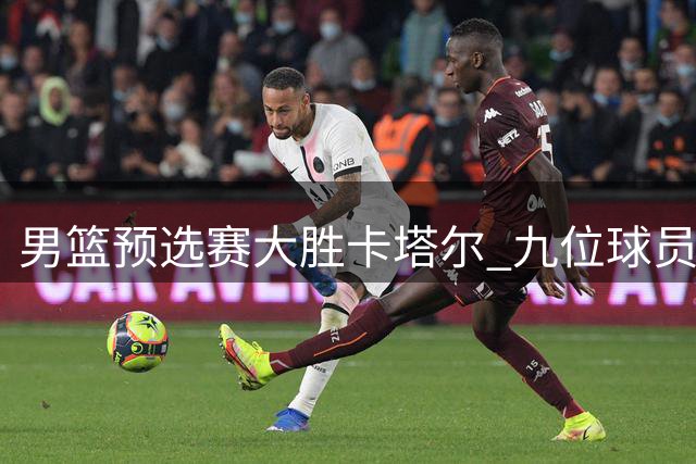 男篮预选赛大胜卡塔尔 九位球员表现解读