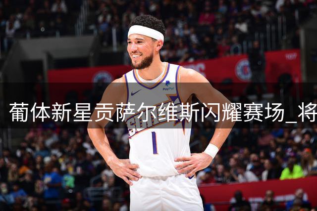 葡体新星贡萨尔维斯闪耀赛场 将获续约加薪锁定未来