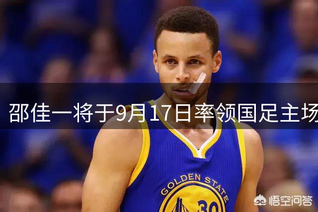邵佳一将于9月17日率领国足主场迎战世界杯强敌，11人首发名单引热议